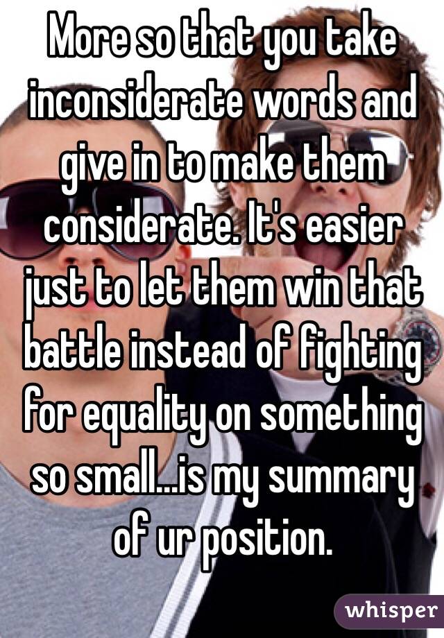 More so that you take inconsiderate words and give in to make them considerate. It's easier just to let them win that battle instead of fighting for equality on something so small...is my summary of ur position. 