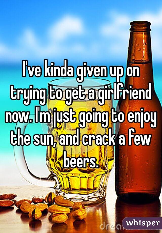 I've kinda given up on trying to get a girlfriend now. I'm just going to enjoy the sun, and crack a few beers.