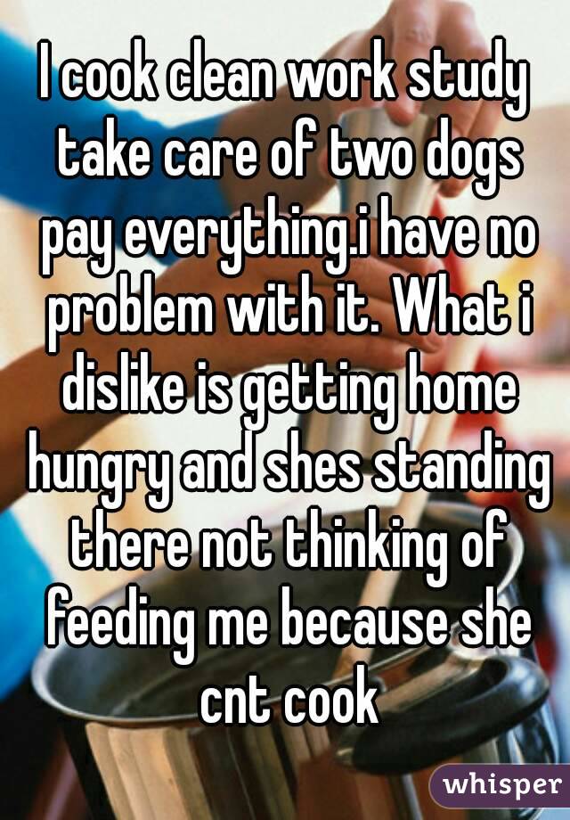 I cook clean work study take care of two dogs pay everything.i have no problem with it. What i dislike is getting home hungry and shes standing there not thinking of feeding me because she cnt cook