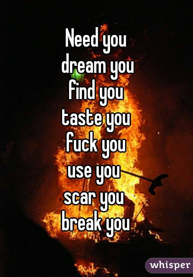 Need you
 dream you
 find you 
taste you
 fuck you 
use you 
scar you 
break you