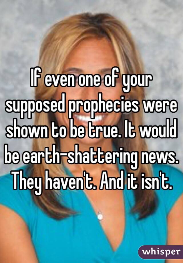 If even one of your supposed prophecies were shown to be true. It would be earth-shattering news. They haven't. And it isn't. 