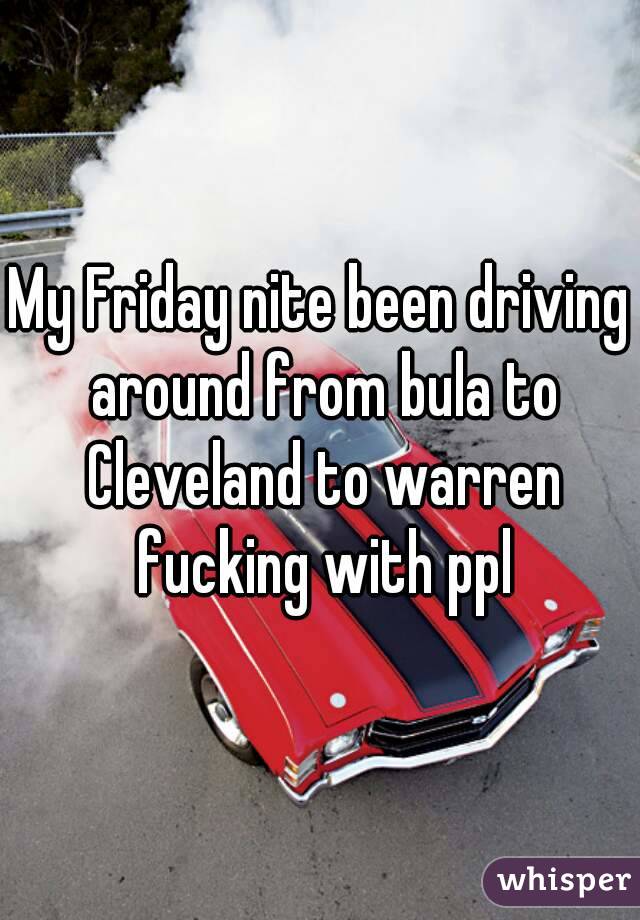 My Friday nite been driving around from bula to Cleveland to warren fucking with ppl