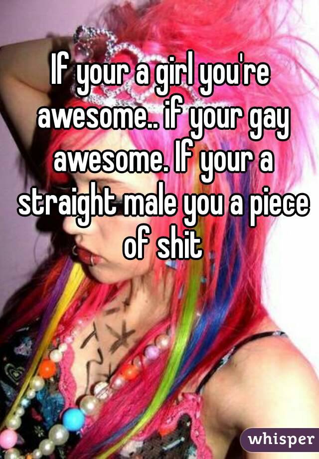 If your a girl you're awesome.. if your gay awesome. If your a straight male you a piece of shit
