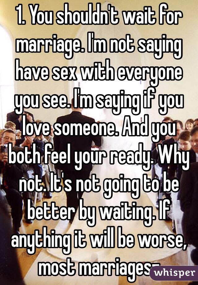  1. You shouldn't wait for marriage. I'm not saying have sex with everyone you see. I'm saying if you love someone. And you both feel your ready. Why not. It's not going to be better by waiting. If anything it will be worse, most marriages-