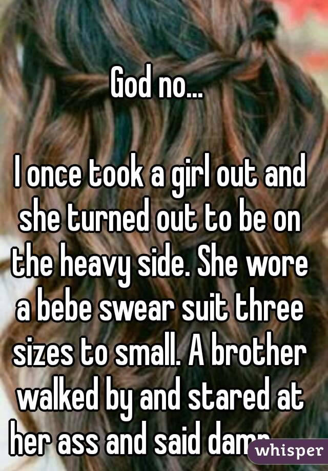 God no...

 I once took a girl out and she turned out to be on the heavy side. She wore a bebe swear suit three sizes to small. A brother walked by and stared at her ass and said damn.......