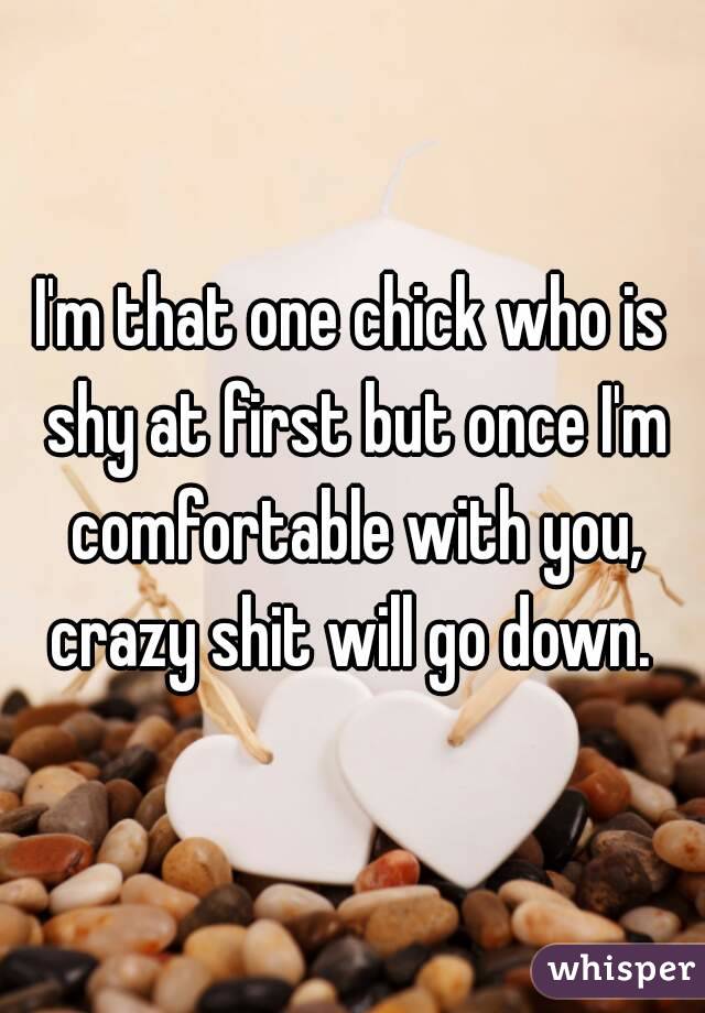 I'm that one chick who is shy at first but once I'm comfortable with you, crazy shit will go down. 