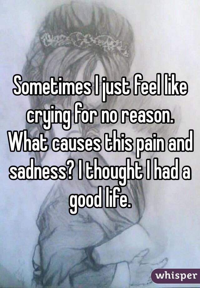 Sometimes I just feel like crying for no reason. What causes this pain and sadness? I thought I had a good life.