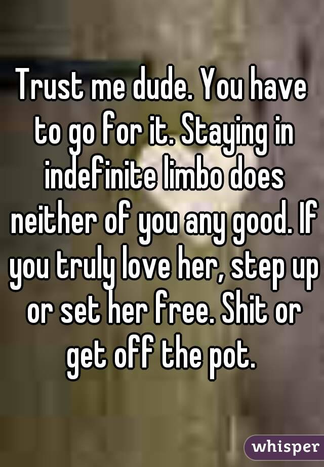 Trust me dude. You have to go for it. Staying in indefinite limbo does neither of you any good. If you truly love her, step up or set her free. Shit or get off the pot. 