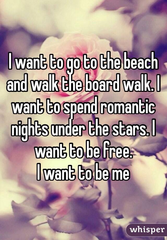 I want to go to the beach and walk the board walk. I want to spend romantic nights under the stars. I want to be free. 
I want to be me