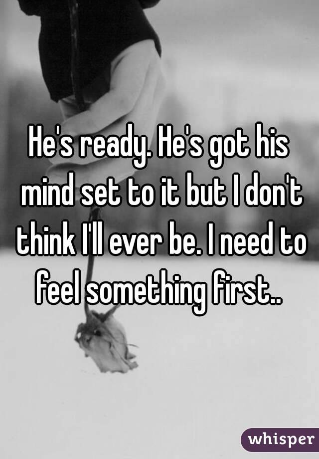 He's ready. He's got his mind set to it but I don't think I'll ever be. I need to feel something first.. 