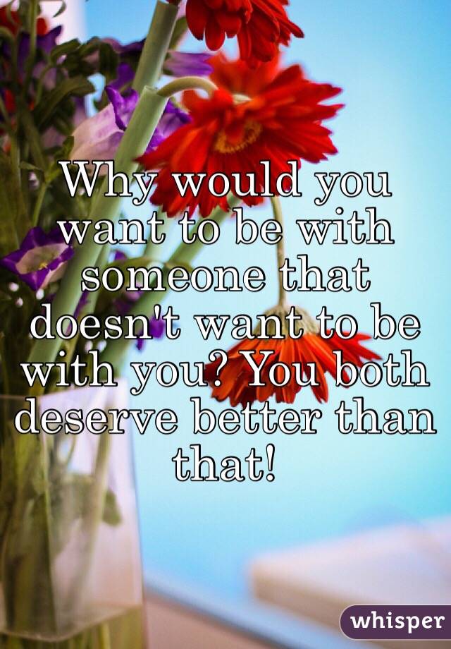 Why would you want to be with someone that doesn't want to be with you? You both deserve better than that!