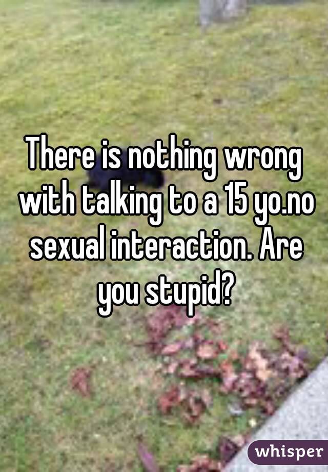 There is nothing wrong with talking to a 15 yo.no sexual interaction. Are you stupid?