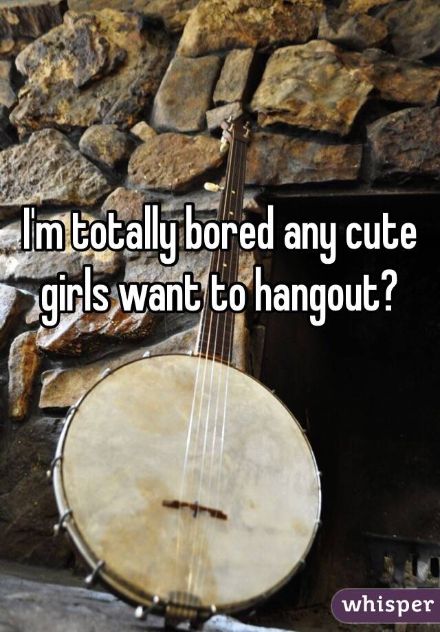 I'm totally bored any cute girls want to hangout? 