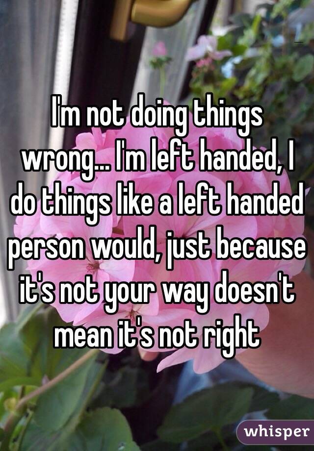 I'm not doing things wrong... I'm left handed, I do things like a left handed person would, just because it's not your way doesn't mean it's not right
