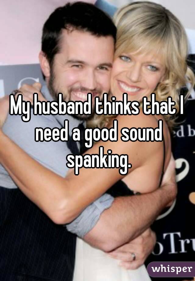My husband thinks that I need a good sound spanking.