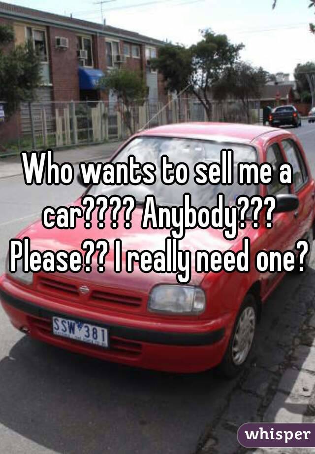 Who wants to sell me a car???? Anybody??? Please?? I really need one?
