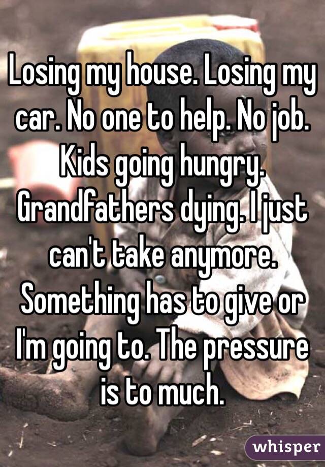 Losing my house. Losing my car. No one to help. No job. Kids going hungry. Grandfathers dying. I just can't take anymore. Something has to give or I'm going to. The pressure is to much. 