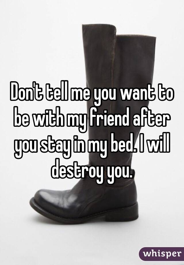 Don't tell me you want to be with my friend after you stay in my bed. I will destroy you. 
