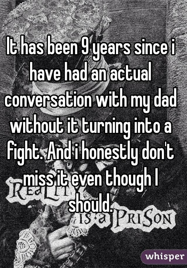 It has been 9 years since i have had an actual conversation with my dad without it turning into a fight. And i honestly don't miss it even though I should. 