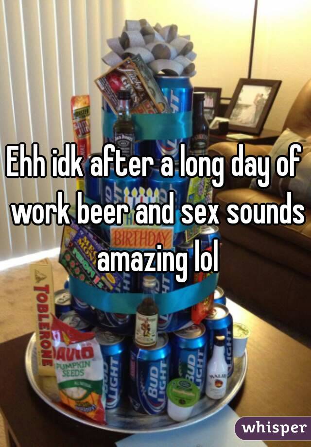 Ehh idk after a long day of work beer and sex sounds amazing lol