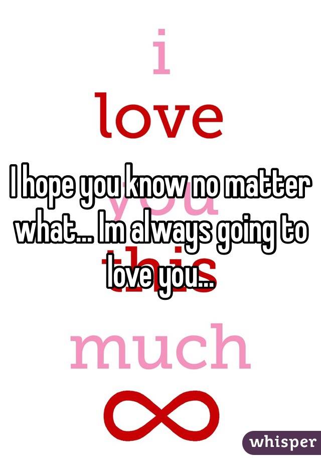 I hope you know no matter what... Im always going to love you... 