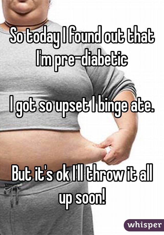 So today I found out that I'm pre-diabetic 

I got so upset I binge ate.


But it's ok I'll throw it all up soon!  