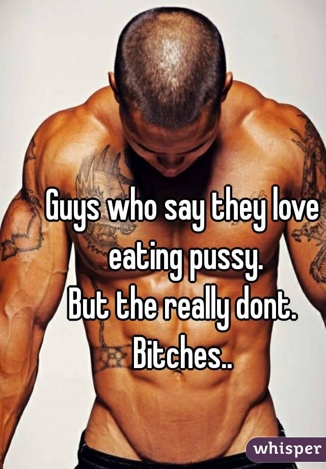 Guys who say they love eating pussy.
But the really dont.
Bitches..