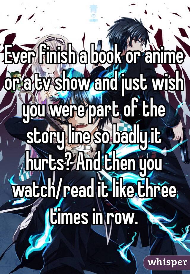Ever finish a book or anime or a tv show and just wish you were part of the story line so badly it hurts? And then you watch/read it like three times in row.