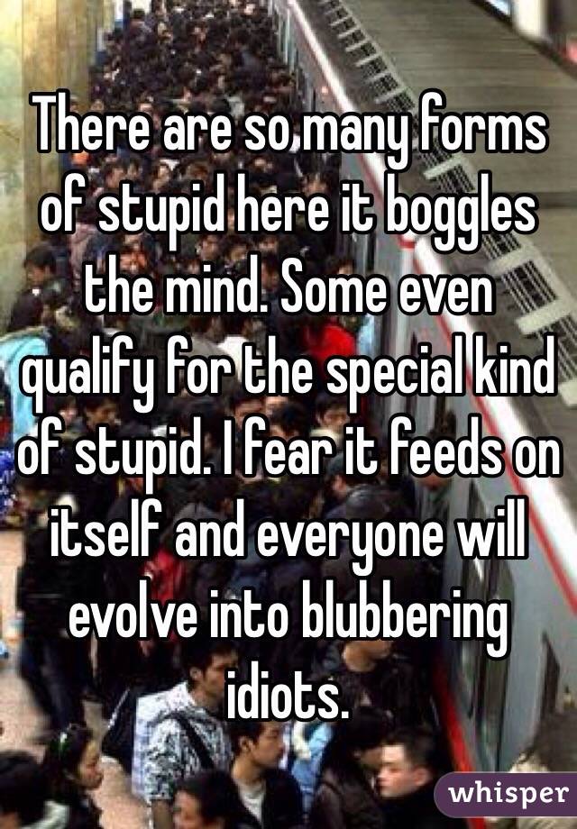 There are so many forms of stupid here it boggles the mind. Some even qualify for the special kind of stupid. I fear it feeds on itself and everyone will evolve into blubbering idiots. 