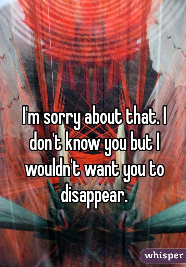 I'm sorry about that. I don't know you but I wouldn't want you to disappear.