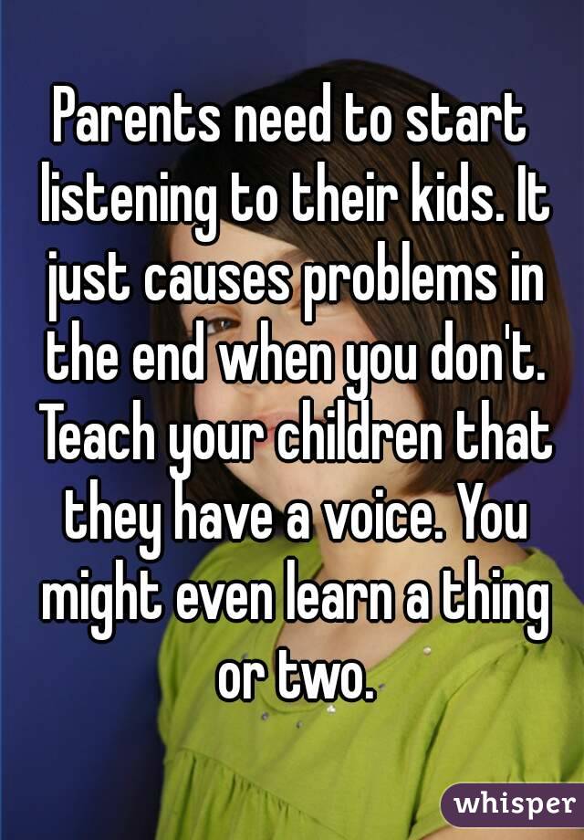 Parents need to start listening to their kids. It just causes problems in the end when you don't. Teach your children that they have a voice. You might even learn a thing or two.