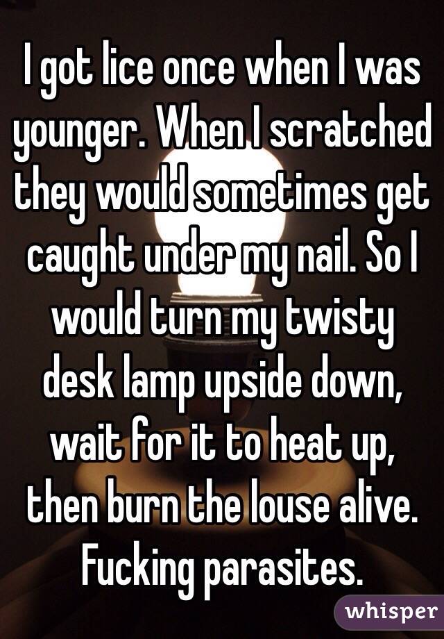 I got lice once when I was younger. When I scratched they would sometimes get caught under my nail. So I would turn my twisty desk lamp upside down, wait for it to heat up, then burn the louse alive. Fucking parasites. 