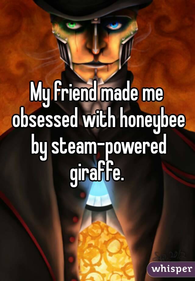 My friend made me obsessed with honeybee by steam-powered giraffe. 