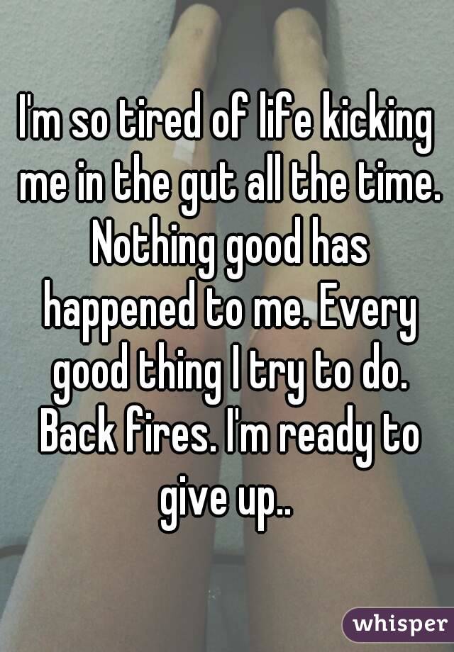 I'm so tired of life kicking me in the gut all the time. Nothing good has happened to me. Every good thing I try to do. Back fires. I'm ready to give up.. 
