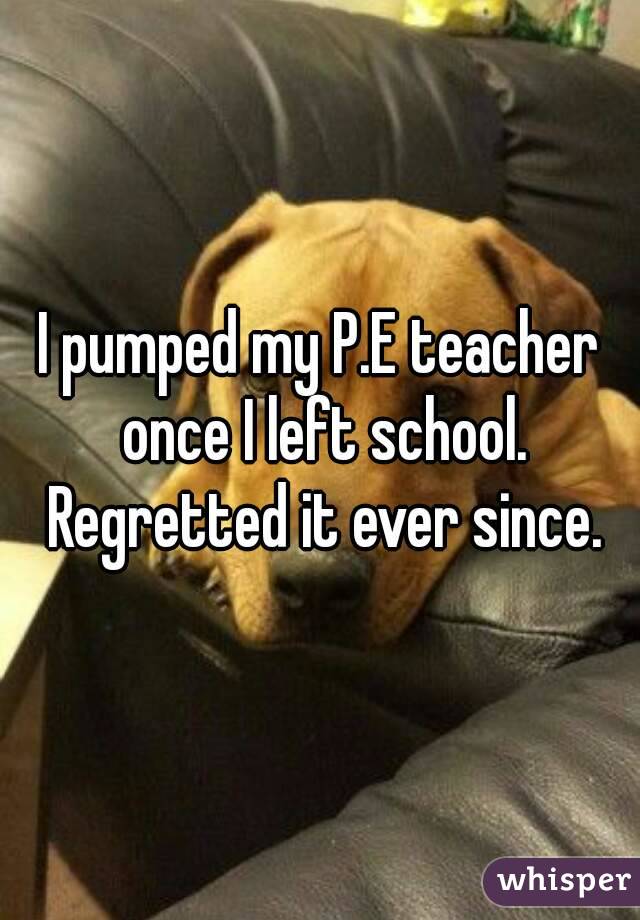 I pumped my P.E teacher once I left school. Regretted it ever since.