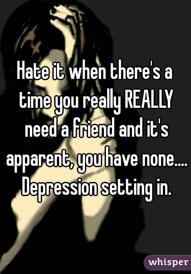 Hate it when there's a time you really REALLY need a friend and it's apparent, you have none.... Depression setting in.