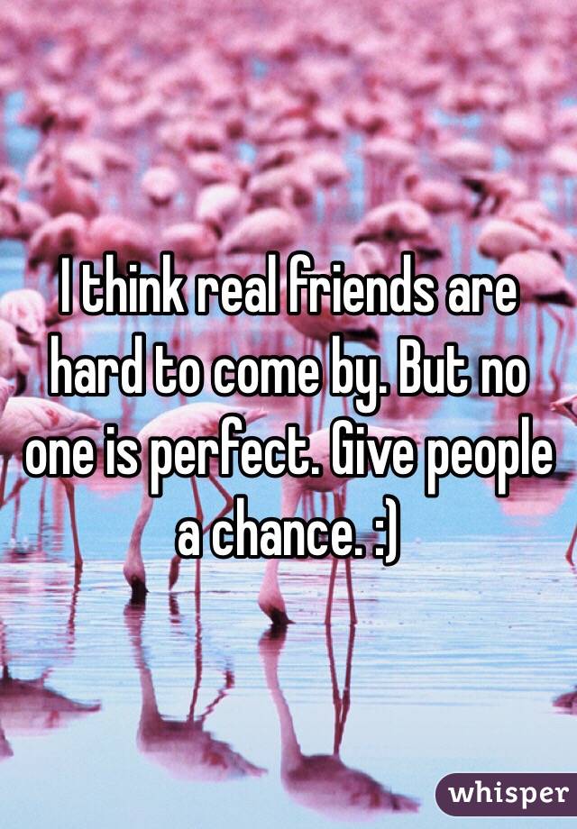 I think real friends are hard to come by. But no one is perfect. Give people a chance. :)