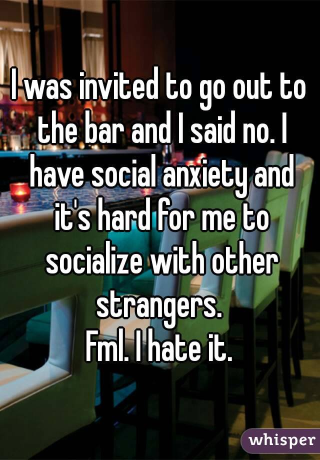 I was invited to go out to the bar and I said no. I have social anxiety and it's hard for me to socialize with other strangers. 
Fml. I hate it.