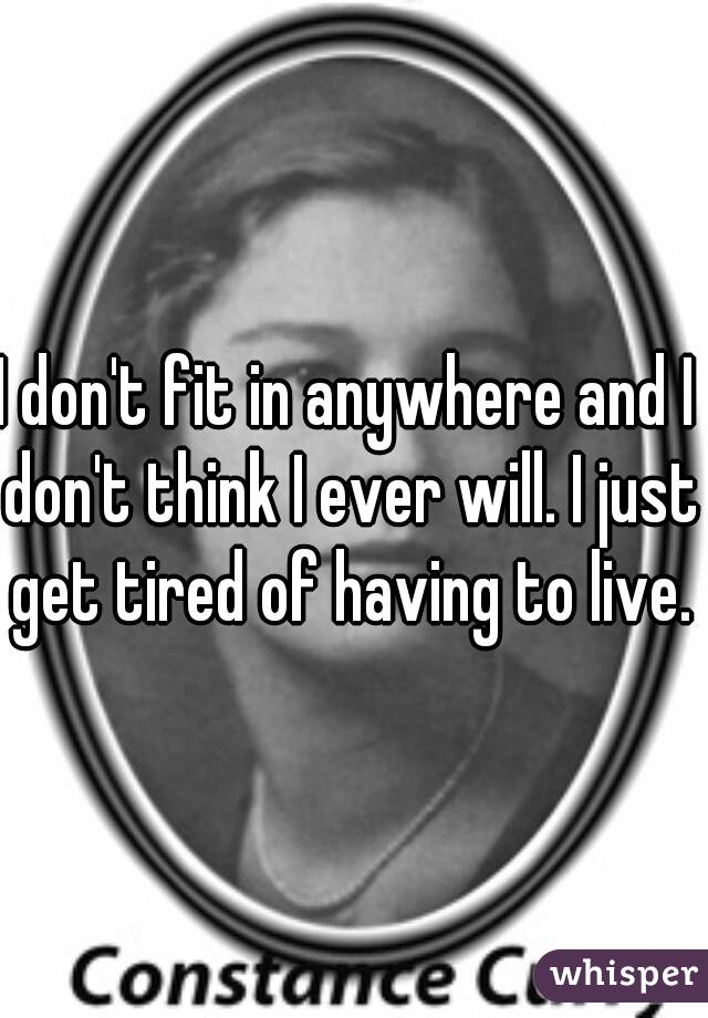 I don't fit in anywhere and I don't think I ever will. I just get tired of having to live.