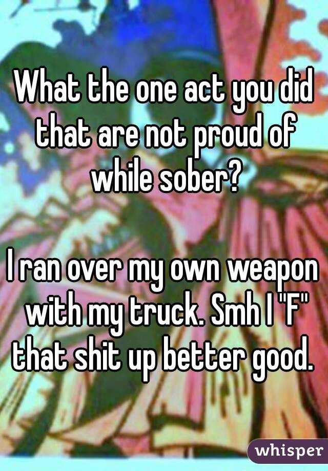 What the one act you did that are not proud of while sober?

I ran over my own weapon with my truck. Smh I "F" that shit up better good. 