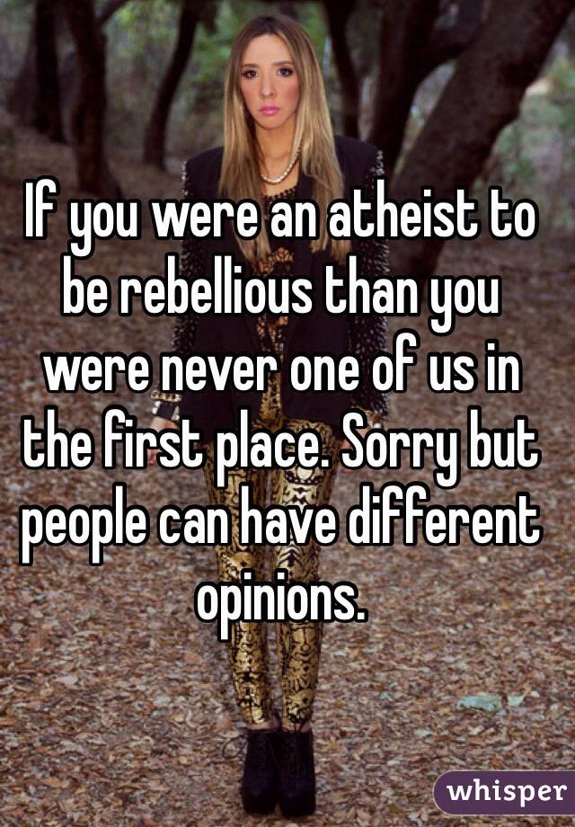 If you were an atheist to be rebellious than you were never one of us in the first place. Sorry but people can have different opinions.