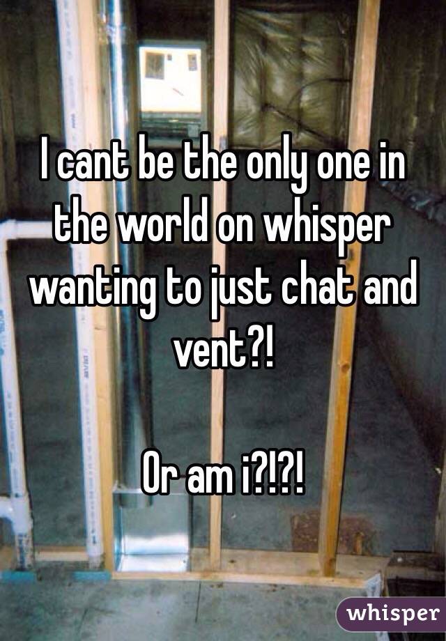 I cant be the only one in the world on whisper wanting to just chat and vent?!

Or am i?!?!