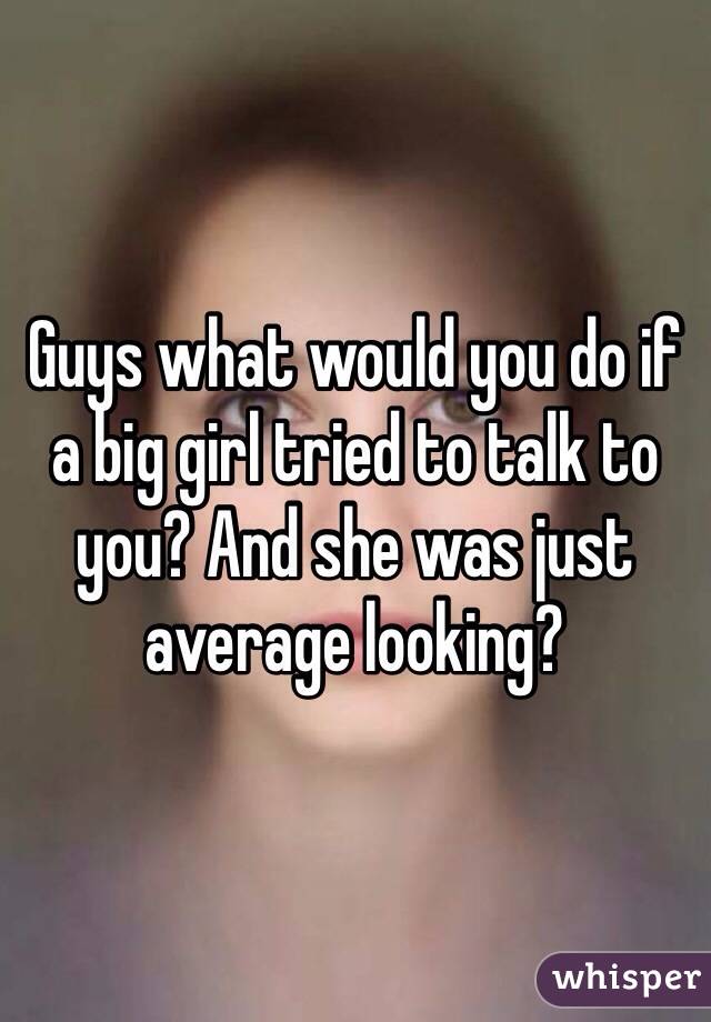 Guys what would you do if a big girl tried to talk to you? And she was just average looking? 