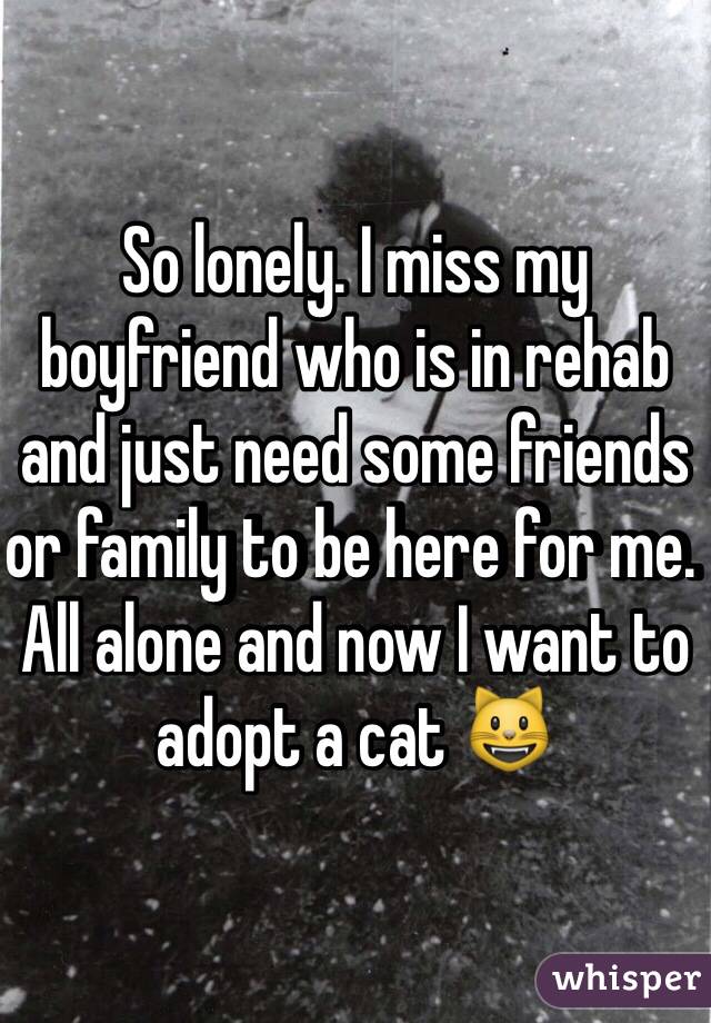 So lonely. I miss my boyfriend who is in rehab and just need some friends or family to be here for me. All alone and now I want to adopt a cat 😺