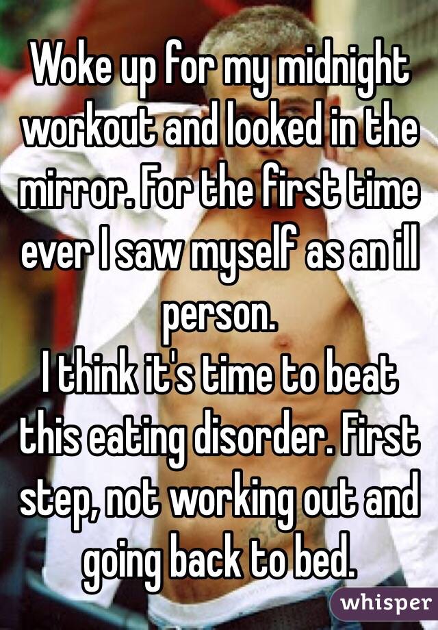 Woke up for my midnight workout and looked in the mirror. For the first time ever I saw myself as an ill person. 
I think it's time to beat this eating disorder. First step, not working out and going back to bed. 