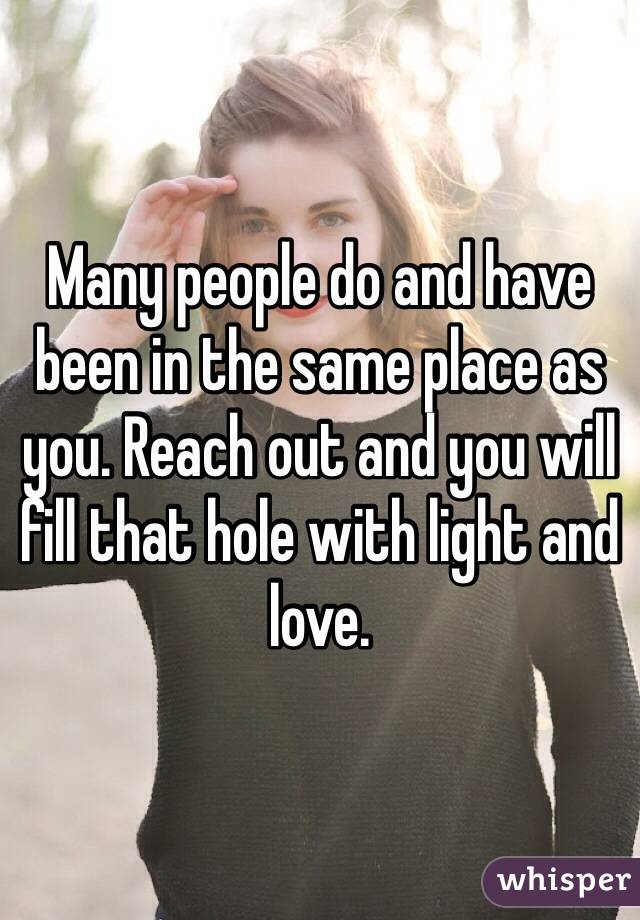 Many people do and have been in the same place as you. Reach out and you will fill that hole with light and love.