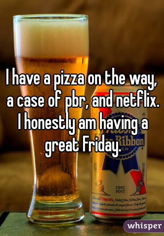 I have a pizza on the way, a case of pbr, and netflix. I honestly am having a great Friday.