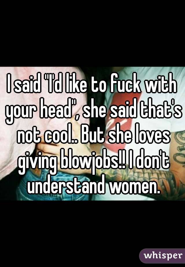 I said "I'd like to fuck with your head", she said that's not cool.. But she loves giving blowjobs!! I don't understand women.