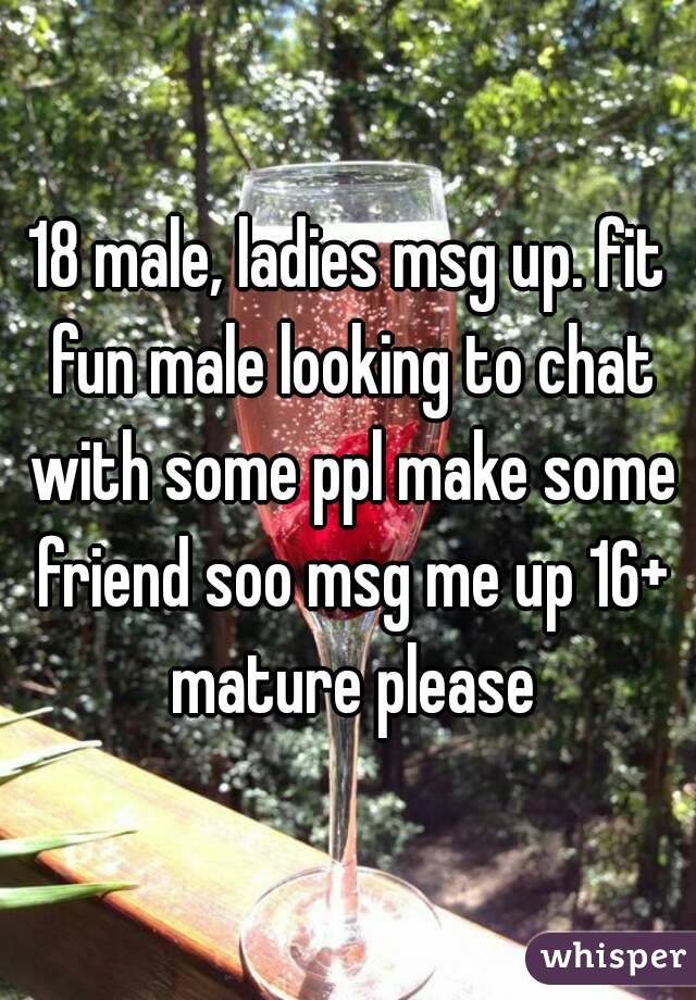 18 male, ladies msg up. fit fun male looking to chat with some ppl make some friend soo msg me up 16+ mature please