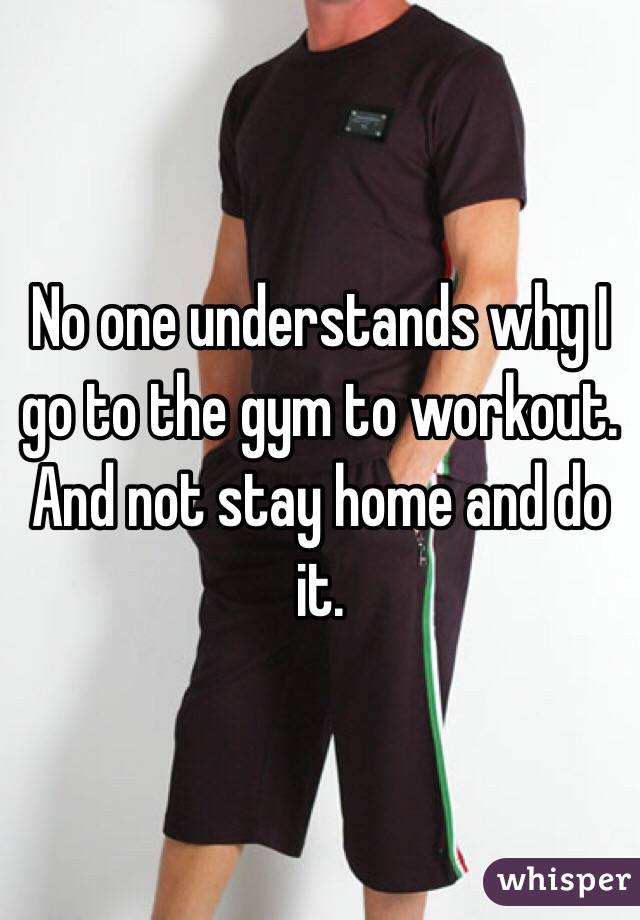 No one understands why I go to the gym to workout. And not stay home and do it. 
